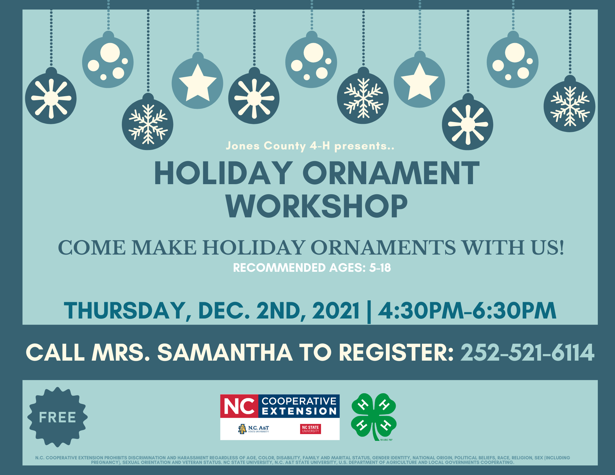 Holiday Ornament Workshop: Come Make Holiday Ornaments With Us! WHEN: This Thursday, December 2nd, 2021 | 4:30 p.m.-6:30 p.m. Recommended Ages: 5-18 Come make some cool holiday ornaments with us! 4 Ways to Register Your Youth: - Call our office at 252-448-9621, MON-FRI, 8 a.m.-5 p.m. - Call our 4-H Agent, Samantha Bennett, at 252-521-6114 - Send us a Facebook message - Email Emoni Burgess at emoni_burgess@ncsu.edu or Samantha Bennett at sjwiggin@ncsu.edu