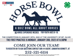 Horse Bowl - A quiz bowl all about horses! No horse experience needed! For youth ages 8-18! The competition is Jan. 29th, 2022 at the University of Mt. Olive! The first practice is Mon. Jan. 3rd, 2022 at 6:30 p.m.! Come join our team!!! To register or to ask questions contact our 4-H agent, Samantha Bennett, at 252-521-6114.