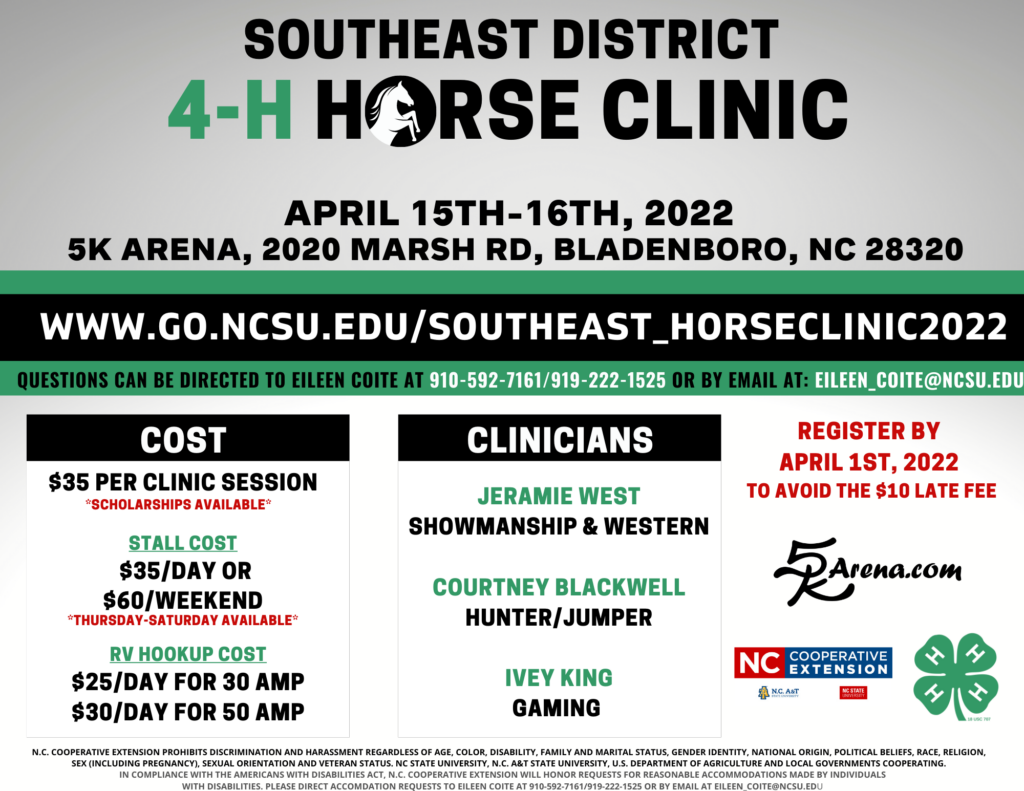 Southeast District 4-H Horse Clinic: April 15th-16th, 2022 at 5K Arena, 2020 Marsh Rd, Bladenboro, NC 28320. Register at www.go.ncsu.edu/southeast_horseclinic2022 Any questions or accommodation requests can be directed to Eileen Coite at 910-592-7161/919-222-1525 or by email at eileen_coite@ncsu.edu. Register by April 1st, 2022 to avoid the $10 late fee. Overall cost is $35 per clinic session (Scholarships available). Stall Cost is $35/day or $60/weekend (Thurs-Sat available). RV Hookup Cost is $25/day for 30 AMP or $30/day for 50 AMP. Clinicians will be present: Jeramie West (Showmanship & Western), Courtney Blackwell (Hunter/Jumper), Ivey King (Gaming). 