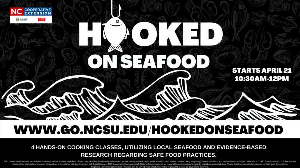 Hooked on Seafood. Register at www.go.ncsu.edu/hookedonseafood Starts at April 21st, 2022. 4 hands-on cooking classes, utilizing local seafood and evidence-based research regarding safe food practices. N.C. Cooperative Extension prohibits discrimination and harassment regardless of age, color, disability, family and marital status, gender identity, national origin, political beliefs, race, religion, sex (including pregnancy), sexual orientation and veteran status. NC State University, N.C. A&T State University, U.S. Department of Agriculture and local governments cooperating. In compliance with the Americans with Disabilities Act, {N.C. Cooperative Extension or NC State} will honor requests for reasonable accommodations made by individuals with disabilities. Please direct accommodation requests to: Stephanie Stevenson at stephanie_stevenson@ncsu.edu. Requests can be served more effectively if notice is provided at least 10 days before the event.
