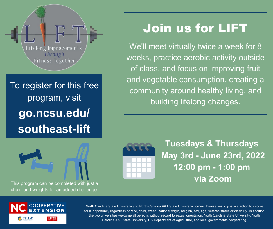 Join us for LIFT! we'll meet virtually twice a week for 8 weeks, practice aerobic activity outside of class, and focus on improving fruit and vegetable consumption, creating a community around healthy living, and building lifelong changes. Tuesdays & Thursday May 3rd-June 23rd, 2022 12 p.m. to 1 p.m. via Zoom. To register for this free program, visit go.ncsu.edu/southeast-lift