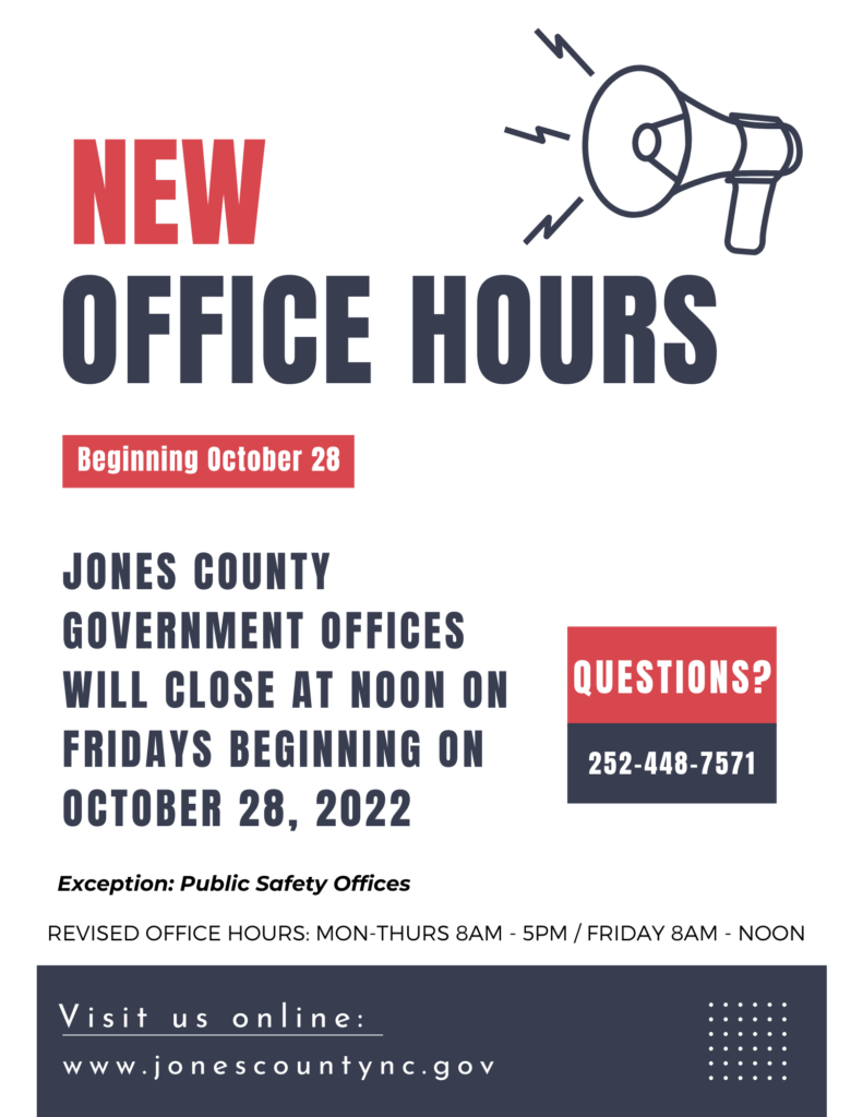 New office hours! Beginning October 28th, 2022. Jones County Government offices will close at noon on fridays beginning on octboer 28th, 2022. Questions? Call 252-448-7571. Excluding public safety offices. Revised hours mon-thurs 8 a.m.-5 p.m. and friday 8 a.m.-12 p.m.