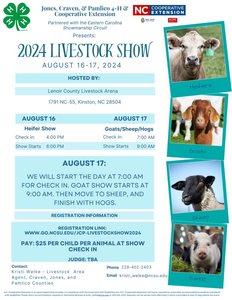 Jones, Craven, & Pamlico 4-H & Cooperative Extension Partnered with the Eastern Carolina Showmanship Circuit Presents: 2024 Livestock Show Aug 16th & 17th, 2024. Hosted by Lenoir County Livestock Arena, 1791 NC-55, Kinston, NC 28504. Aug 16th heifer show (check in at 4 p.m. and show starts at 6 p.m.) Aug 17 Goats/Sheep/Hogs (Check in at 7 a.m. and show starts at 9 a.m.). Aug 17th we will start the day at 7 a.m. for check-in and goat show starts at 9 a.m. Then move to sheep and finish with hogs. Registration link: www.go.ncsu.edu/jcp-livestockshow2024 Pay: $25 per child per animal at show check in. Judge: TBA Contact: Kristi Welke - Livestock Area agent, Craven, Jones, and Pamlico Counties. Phone: 229-402-2403 Email: kristi_welke@ncsu.edu. Pictures of heifer, goat, sheep, and swine on the right hand side. N.C. Cooperative Extension is an equal opportunity provider. In compliance with the Americans with Disabilities Act, N.C. Cooperative Extension will honor requests for reasonable accommodations made by individuals with disabilities. Please direct accommodation requests to: Samantha Bennett at kristi_welke@ncsu.edu or 229-402-2403. Requests can be served more effectively if notice is provided at least 10 days before the event. 
