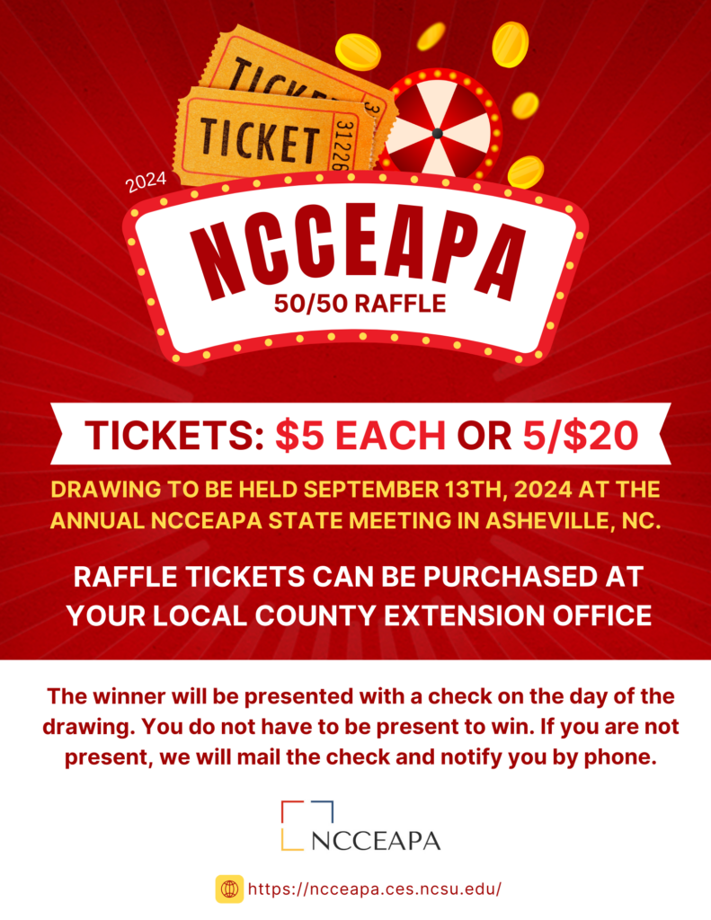 NCCEAPA 50/50 RAFFLE. TICKETS: $5 EACH OR 5/$20. DRAWING TO BE HELD SEPTEMBER 13TH, 2024 AT THE ANNUAL NCCEAPA STATE MEETING IN ASHEVILLE, NC. RAFFLE TICKETS CAN BE PURCHASED AT YOUR LOCAL COUNTY EXTENSION OFFICE. The winner will be presented with a check on the day of the drawing. You do not have to be present to win. If you are not present, we will mail the check and notify you by phone.