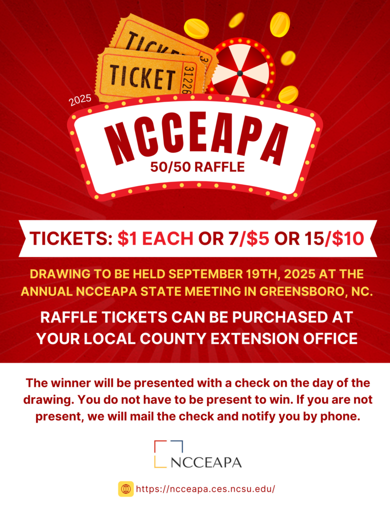 NCCEAPA 50/50 RAFFLE. TICKETS: $1 EACH, 7/$5, and 15/$10. DRAWING TO BE HELD SEPTEMBER 19th, 2025 AT THE ANNUAL NCCEAPA STATE MEETING IN ASHEVILLE, NC. RAFFLE TICKETS CAN BE PURCHASED AT YOUR LOCAL COUNTY EXTENSION OFFICE. The winner will be presented with a check on the day of the drawing. You do not have to be present to win. If you are not present, we will mail the check and notify you by phone.