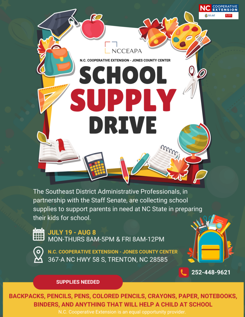 The Southeast District Administrative Professionals, in partnership with the Staff Senate, are collecting school supplies to support parents in need at NC State in preparing their kids for school. WHEN: July 19th - August 8th 2024 MON-THURS 8 a.m.-5 p.m. & FRI 8 a.m.-12 p.m. WHERE: N.C. COOPERATIVE EXTENSION - JONES COUNTY CENTER, 367-A NC HWY 58 S, TRENTON, NC 28585. SUPPLIES NEEDED: BACKPACKS, PENCILS, PENS, COLORED PENCILS, CRAYONS, PAPER, NOTEBOOKS, BINDERS, AND ANYTHING THAT WILL HELP A CHILD AT SCHOOL