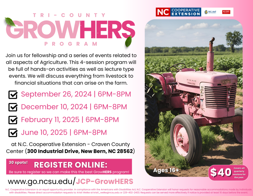 Tri-County GrowHERS Program: Join us for fellowship and series of events related to all aspects of Agriculture. This 4-session program will be full of hands-on activities as well as lecture type events. We will discuss everything from livestock to financial situations that can arise on the farm. September 26th, December 10th, 2024 & February 11th, and June 10th, 2025 at N.C. Cooperative Extension - Craven County Center (300 Industrial Drive, New Bern, NC 28542) 30 spots! Register online: Be sure to register so we can make this the best GrowHERS program! $40 covers all quarterly sessions for the year. Ages 16 and up. www.go.ncsu.edu/JCP-GrowHERS. N.C. Cooperative Extension is an equal opportunity provider. In compliance with the Americans with Disabilities Act, N.C. Cooperative Extension will honor requests for reasonable accommodations made by individuals with disabilities. Please direct accommodation requests to: Kristi Welke at kristi_welke@ncsu.edu or 229-402-2403. Requests can be served more effectively if notice is provided at least 10 days before the events. 