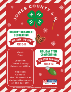 Jones county 4-h. Holiday ornament decorating on december 20th 1pm-3pm for ages 5-18. Holiday STEM competition on december 23rd 9am-12pm for ages 5-13. Cost is free. Location is at Jones County Extension office, 367 nc hwy 58 s, unit a, trenton, nc 28585. Register by contacting Mrs. Samantha at sjwiggin@ncsu.edu or 252-521-6114