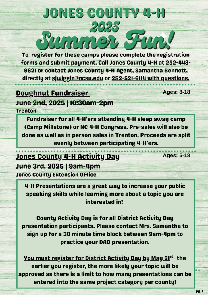 JONES COUNTY 4-H 2025 Summer Fun! To register for these camps please complete the registration forms and submit payment. Call Jones County 4-H at 252-448-9621 or contact Jones County 4-H Agent, Samantha Bennett, directly at swiggin@ncsu.edu or 252-521-6114 with questions. Doughnut Fundraiser June 2nd, 2025 | 10:30 a.m.-2 p.m. Trenton Ages: 8-18 Fundraiser for all 4-H'ers attending 4-H sleep away camp (Camp Millstone) or NC 4-H Congress. Pre-sales will also be done as well as in person sales in Trenton. Proceeds are split evenly between participating 4-H'ers. Jones County 4-H Activity Day Ages: 5-18 June 3rd, 2025 | 9 a.m.-4 p.m. Jones County Extension Office 4-H Presentations are a great way to increase your public speaking skills while learning more about a topic you are interested in! County Activity Day is for all District Activity Day presentation participants. Please contact Mrs. Samantha to sign up for a 30 minute time block between 9 a.m.-4 p.m. to practice your DAD presentation. You must register for District Activity Day by May 21st. the earlier you register, the more likely your topic will be approved as there is a limit to how many presentations can be entered into the same project category per county!
