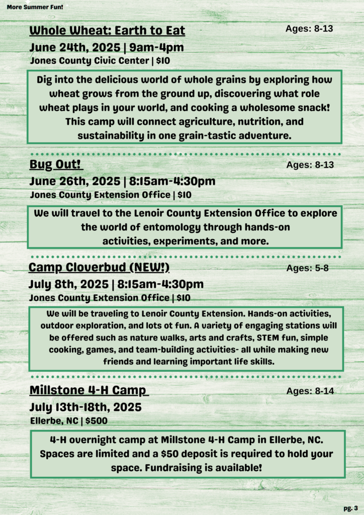 More Summer Fun! Whole Wheat: Earth to Eat Ages: 8-13 June 24th, 2025 | 9 a.m.-4 p.m. Jones County Civic Center | $10 Dig into the delicious world of whole grains by exploring how wheat grows from the ground up, discovering what role wheat plays in your world, and cooking a wholesome snack! This camp will connect agriculture, nutrition, and sustainability in one grain-tastic adventure. Bug Out! Ages: 8-13 June 26th, 2025 | 8:15 a.m.-4:30 p.m. Jones County Extension Office | $10 We will travel to the Lenoir County Extension Office to explore the world of entomology through hands-on activities, experiments, and more. Camp Cloverbud (NEW!). Ages: 5-8 July 8th, 2025 | 8:15 a.m.-4:30 p.m. Jones County Extension Office | $10 We will be traveling to Lenoir County Extension. Hands-on activities, outdoor exploration, and lots ot fun. A variety of engaging stations will be offered such as nature walks, arts and crafts, STEM fun, simple cooking, games, and team-building activities- all while making new friends and learning important life skills. Millstone 4-H Camp Ages: 8-14 July 13th-18th, 2025 Ellerbe, NC | $500 4-H overnight camp at Millstone 4-H Camp in Ellerbe, NC. Spaces are limited and a $50 deposit is required to hold your space. Fundraising is available! pg. 3