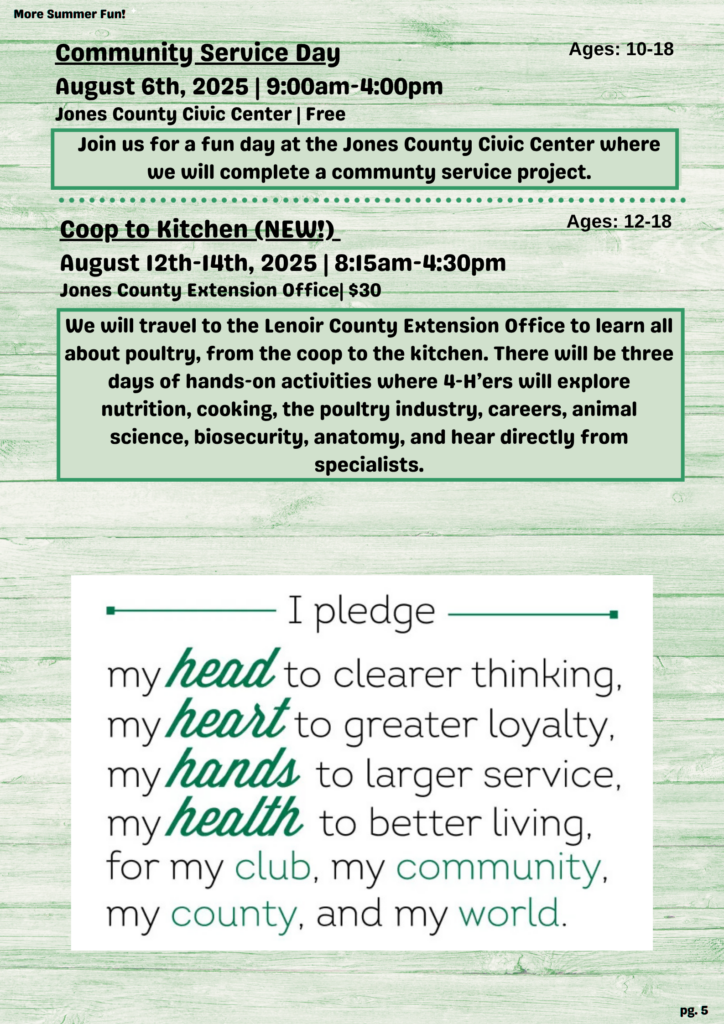 More Summer Fun! Community Service Day Ages: 10-18 August 6th, 2025 | 9:00 a.m.-4:00 p.m. Jones County Civic Center | Free Join us for a fun day at the Jones County Civic Center where we will complete a communty service project. Coop to Kitchen (NEW!)_ Ages: 12-18 August 12th-14th, 2025 | 8:15 a.m.- 4:30 p.m. Jones County Extension Office| $30 We will travel to the Lenoir County Extension Office to learn all about poultry, from the coop to the kitchen. There will be three days of hands-on activities where 4-H'ers will explore nutrition, cooking, the poultry industry, careers, animal science, biosecurity, anatomy, and hear directly from specialists. I pledge my head to clearer thinking. my heart to greater loyalty, my hands to larger service, my health to better living, for my club, my community, my county, and my world. pg. 5